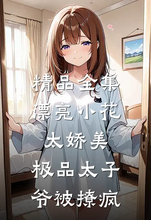 精品全集漂亮小花太娇美，极品太子爷被撩疯