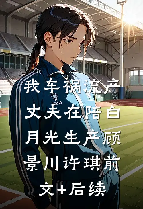 我车祸流产，丈夫在陪白月光生产顾景川许琪前文+后续