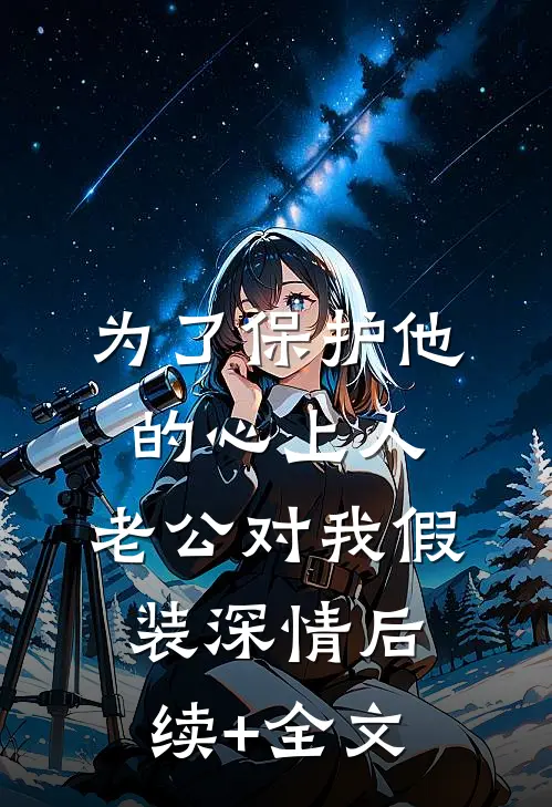 为了保护他的心上人，老公对我假装深情后续+全文
