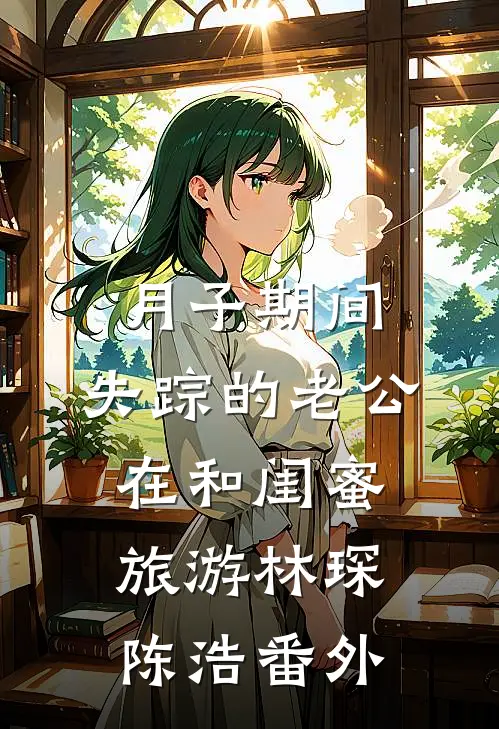 月子期间，失踪的老公在和闺蜜旅游林琛陈浩 番外