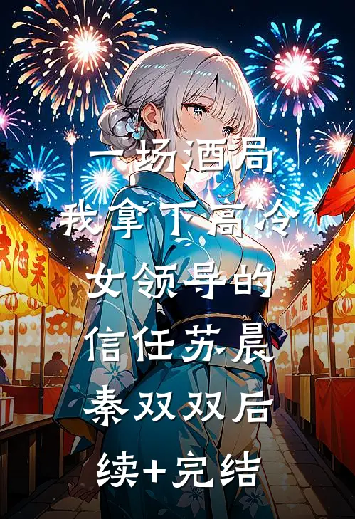 一场酒局，我拿下高冷女领导的信任苏晨秦双双后续+完结