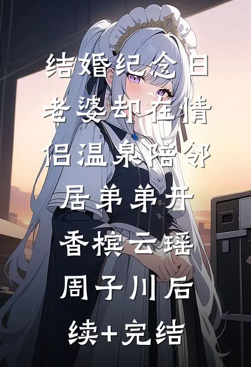 结婚纪念日，老婆却在情侣温泉陪邻居弟弟开香槟云瑶周子川后续+完结
