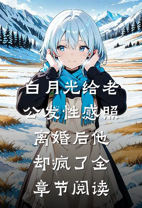 白月光给老公发性感照，离婚后他却疯了全章节阅读