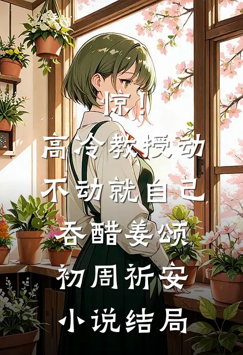 惊！高冷教授动不动就自己吞醋姜颂初周祈安小说结局