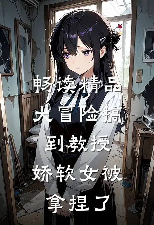 畅读精品大冒险搞到教授，娇软女被拿捏了