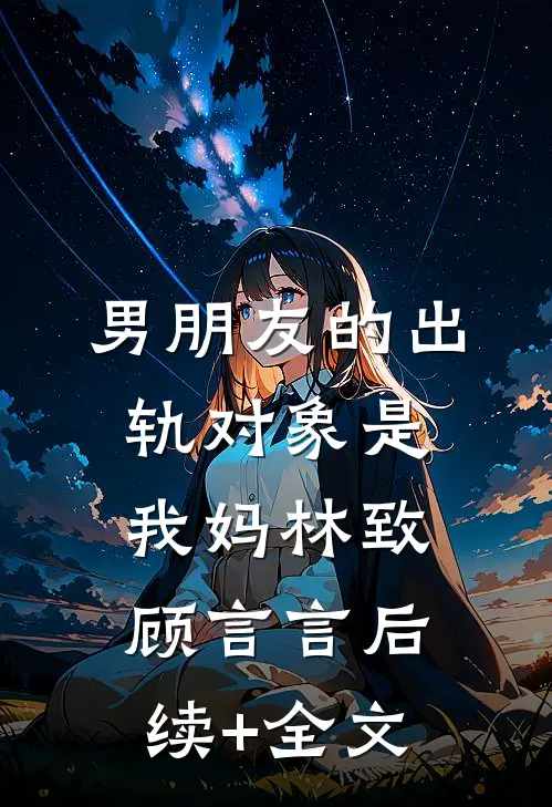 男朋友的出轨对象是我妈林致顾言言后续+全文