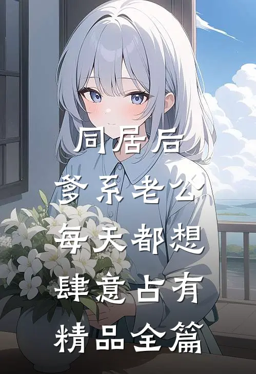同居后，爹系老公每天都想肆意占有精品全篇