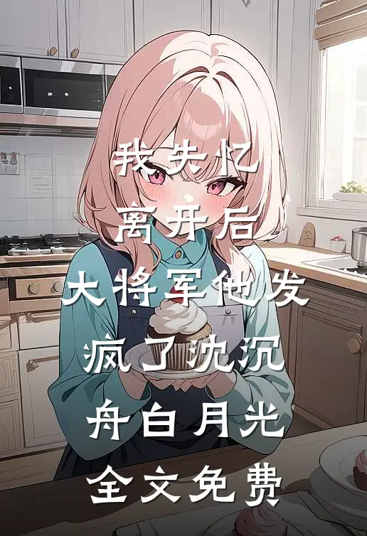 我失忆离开后，大将军他发疯了沈沉舟白月光全文免费