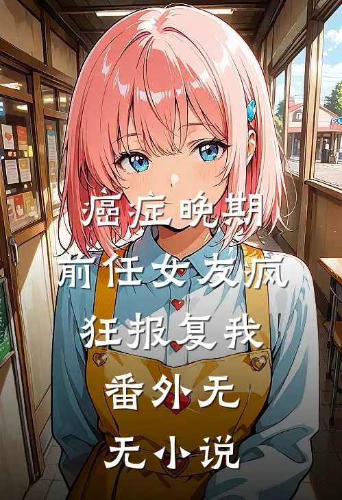 癌症晚期，前任女友疯狂报复我：番外无无小说