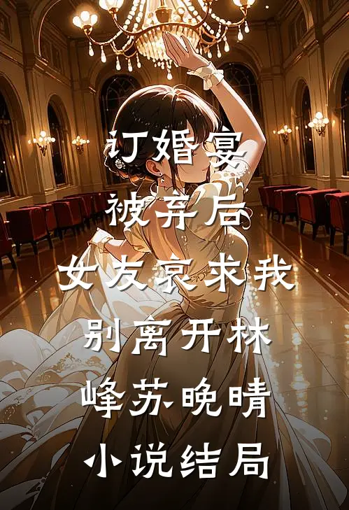 订婚宴被弃后，女友哀求我别离开林峰苏晚晴小说结局