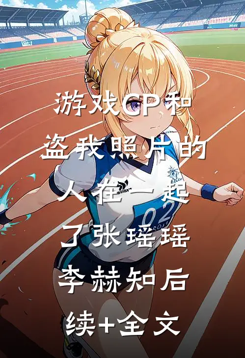 游戏CP和盗我照片的人在一起了张瑶瑶李赫知后续+全文