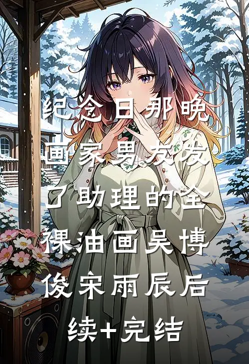 纪念日那晚，画家男友发了助理的全裸油画吴博俊宋雨辰后续+完结