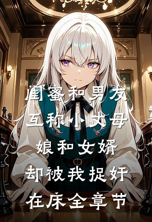 闺蜜和男友互称小丈母娘和女婿，却被我捉奸在床全章节