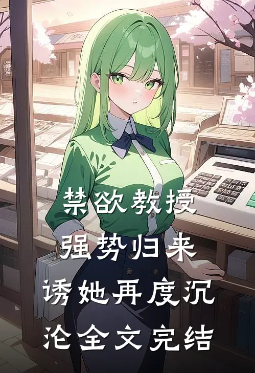 禁欲教授强势归来，诱她再度沉沦全文完结