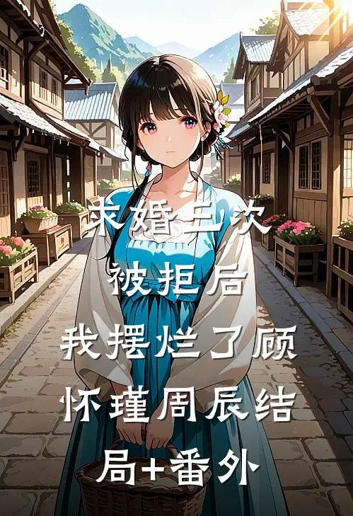 求婚三次被拒后，我摆烂了顾怀瑾周辰结局+番外