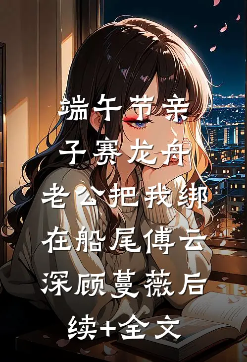 端午节亲子赛龙舟，老公把我绑在船尾傅云深顾蔓薇后续+全文