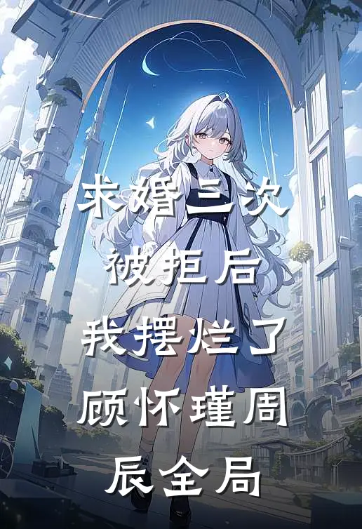 求婚三次被拒后，我摆烂了顾怀瑾周辰全局