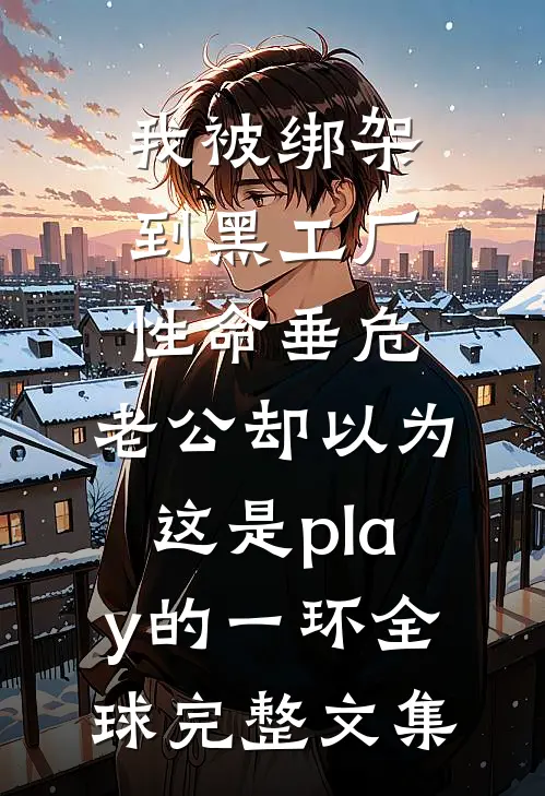 我被绑架到黑工厂性命垂危，老公却以为这是play的一环全球完整文集