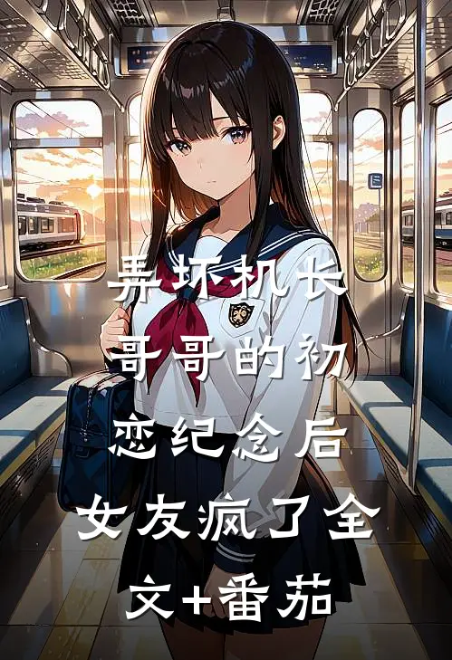 弄坏机长哥哥的初恋纪念后，女友疯了全文+番茄
