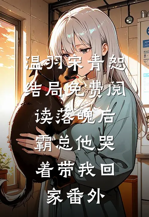 温羽宋青恕结局免费阅读落魄后，霸总他哭着带我回家番外