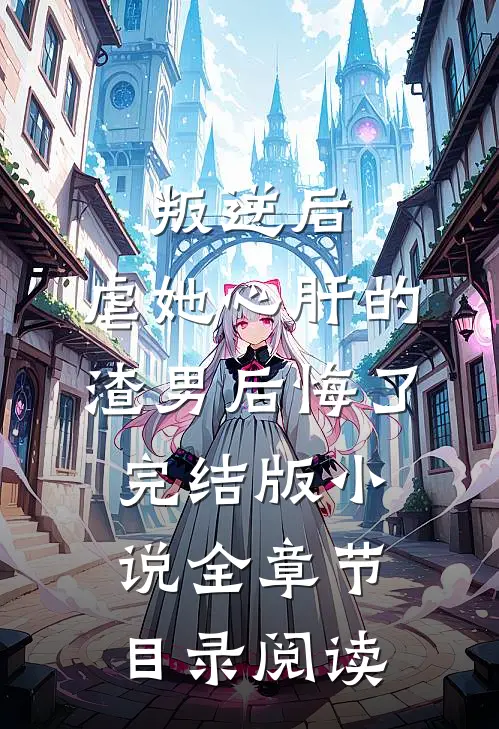 叛逆后，虐她心肝的渣男后悔了完结版小说全章节目录阅读