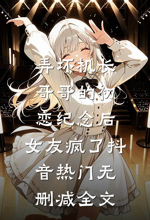 弄坏机长哥哥的初恋纪念后，女友疯了抖音热门无删减全文