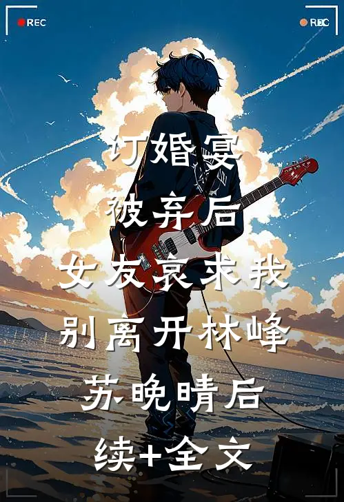 订婚宴被弃后，女友哀求我别离开林峰苏晚晴后续+全文