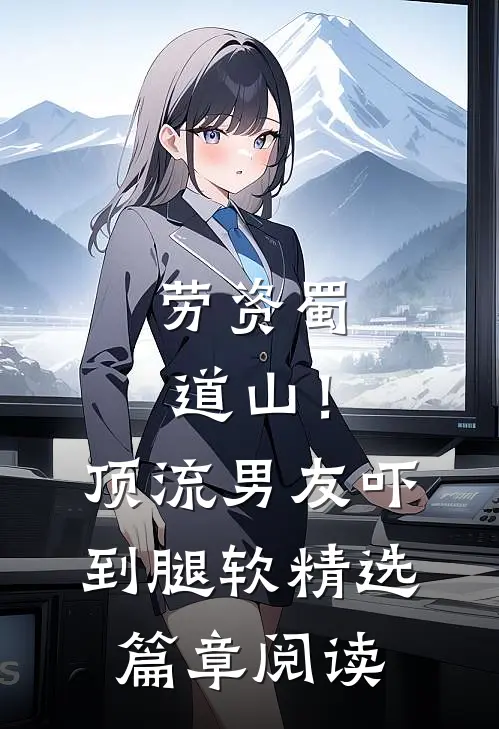 劳资蜀道山！顶流男友吓到腿软精选篇章阅读
