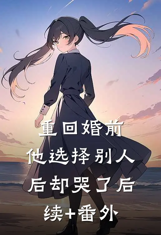 重回婚前，他选择别人后却哭了后续+番外