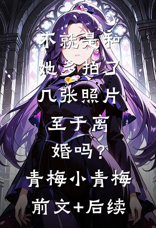 不就是和她多拍了几张照片，至于离婚吗？青梅小青梅前文+后续