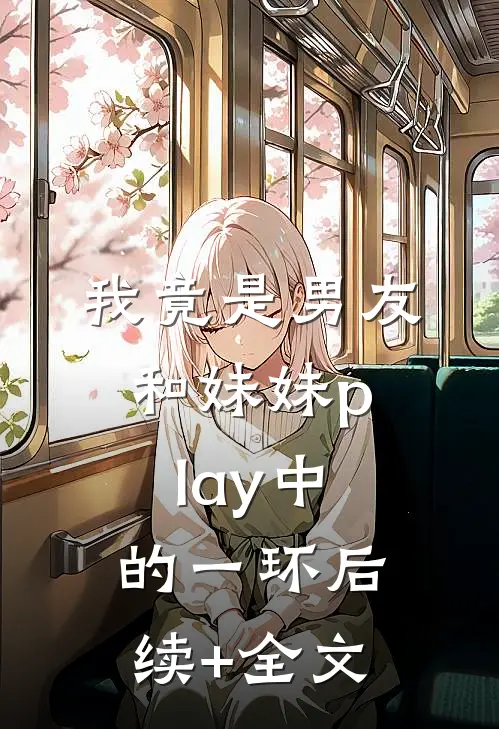 我竟是男友和妹妹play中的一环后续+全文