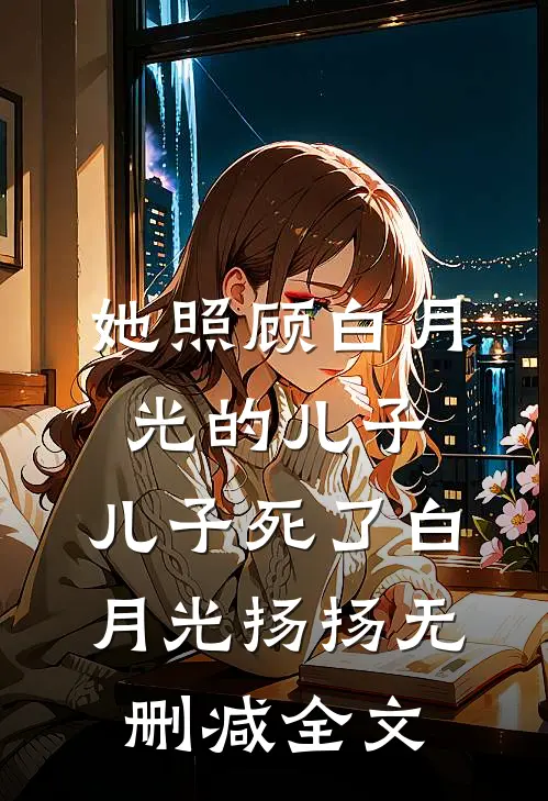 她照顾白月光的儿子，儿子死了白月光扬扬无删减全文