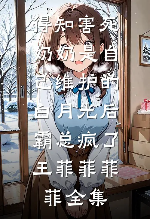 得知害死奶奶是自己维护的白月光后，霸总疯了王菲菲菲菲 全集