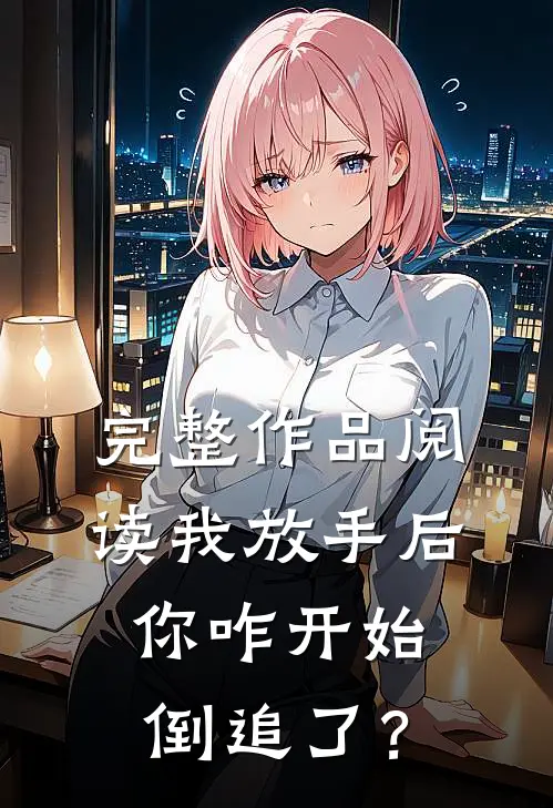 完整作品阅读我放手后，你咋开始倒追了？