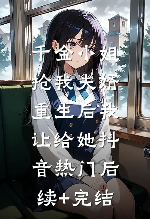 千金小姐抢我夫婿，重生后我让给她抖音热门后续+完结
