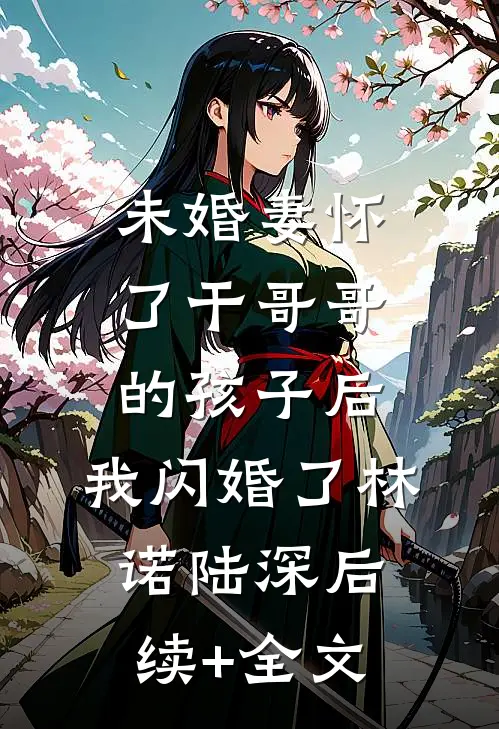 未婚妻怀了干哥哥的孩子后，我闪婚了林诺陆深后续+全文