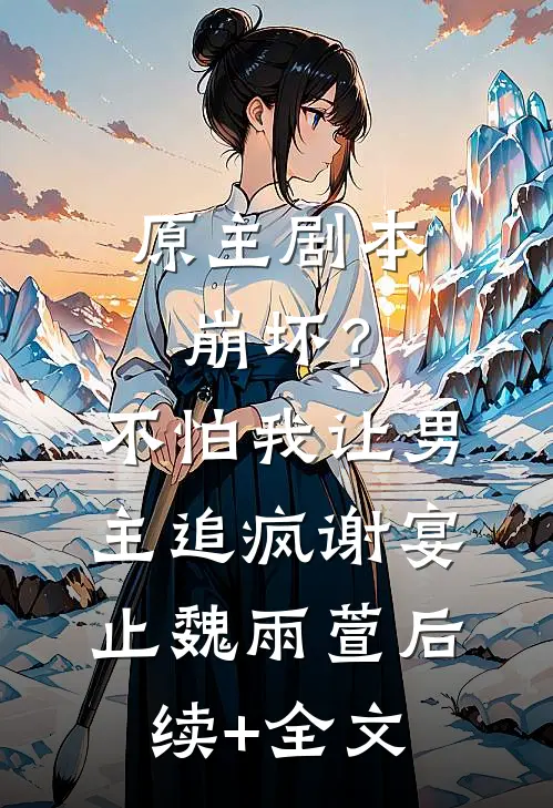 原主剧本崩坏？不怕，我让男主追疯谢宴止魏雨萱后续+全文