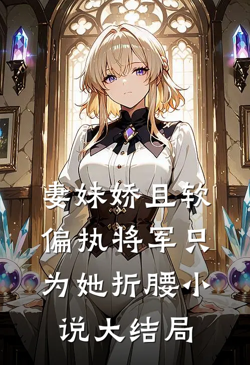 妻妹娇且软，偏执将军只为她折腰小说大结局