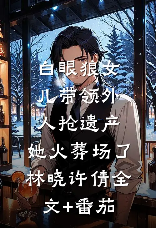 白眼狼女儿带领外人抢遗产，她火葬场了林晓许倩全文+番茄