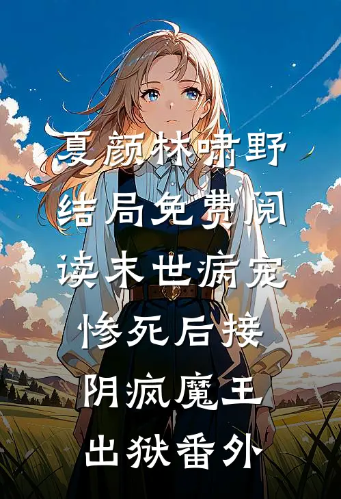 夏颜林啸野结局免费阅读末世病宠，惨死后接阴疯魔王出狱番外
