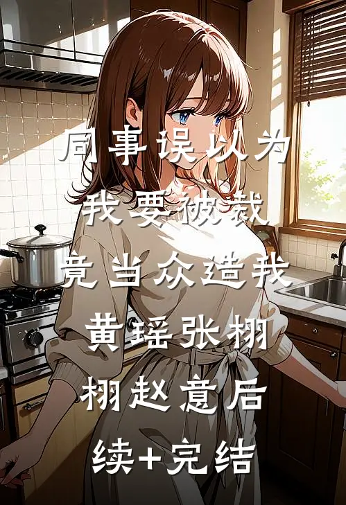 同事误以为我要被裁，竟当众造我黄瑶张栩栩赵意后续+完结
