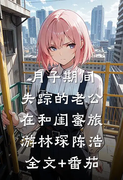 月子期间，失踪的老公在和闺蜜旅游林琛陈浩全文+番茄