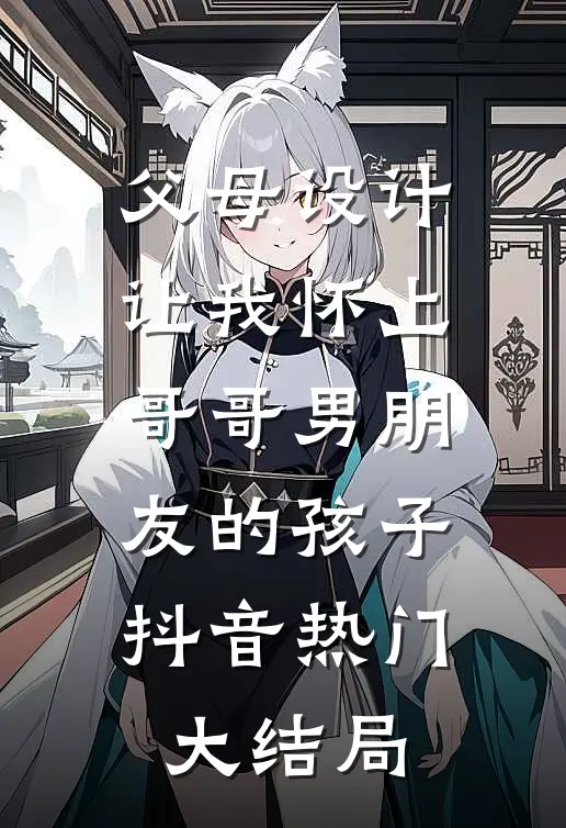 父母设计让我怀上哥哥男朋友的孩子抖音热门大结局