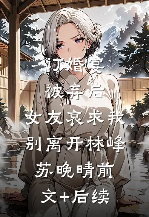 订婚宴被弃后，女友哀求我别离开林峰苏晚晴前文+后续