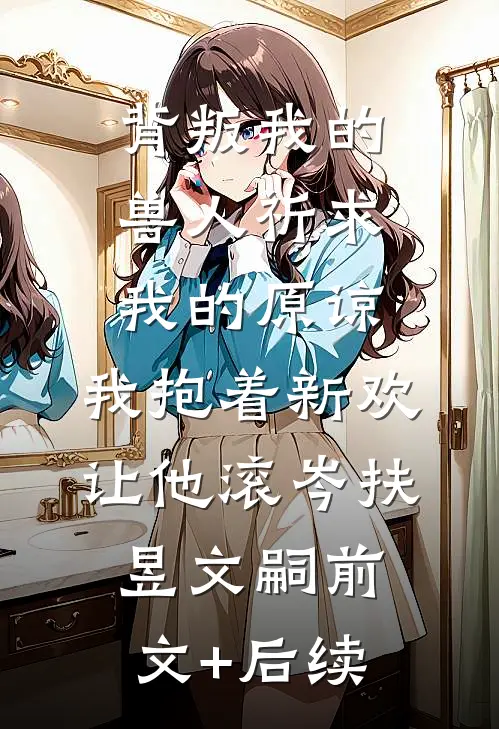 背叛我的兽人祈求我的原谅，我抱着新欢让他滚岑扶昱文嗣前文+后续