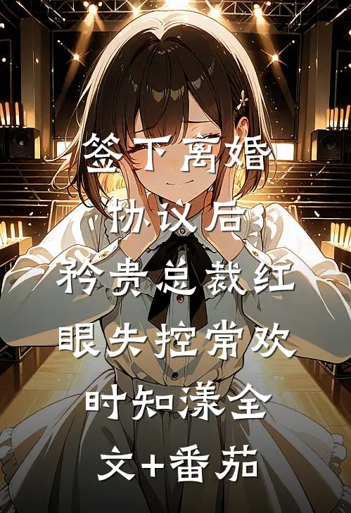 签下离婚协议后，矜贵总裁红眼失控常欢时知漾全文+番茄