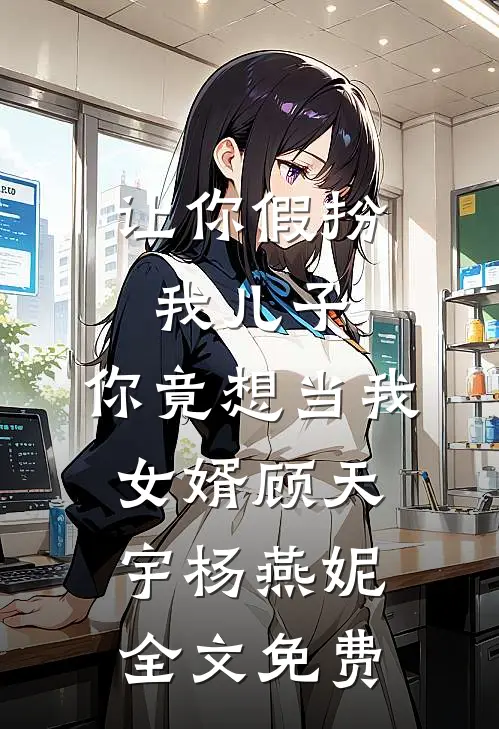 让你假扮我儿子，你竟想当我女婿顾天宇杨燕妮全文免费