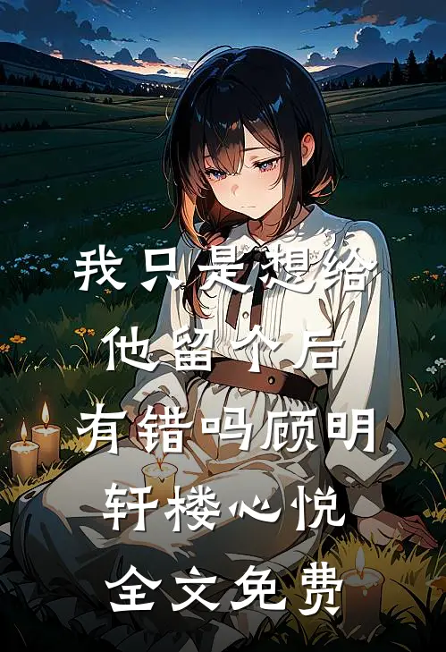 我只是想给他留个后，有错吗顾明轩楼心悦全文免费