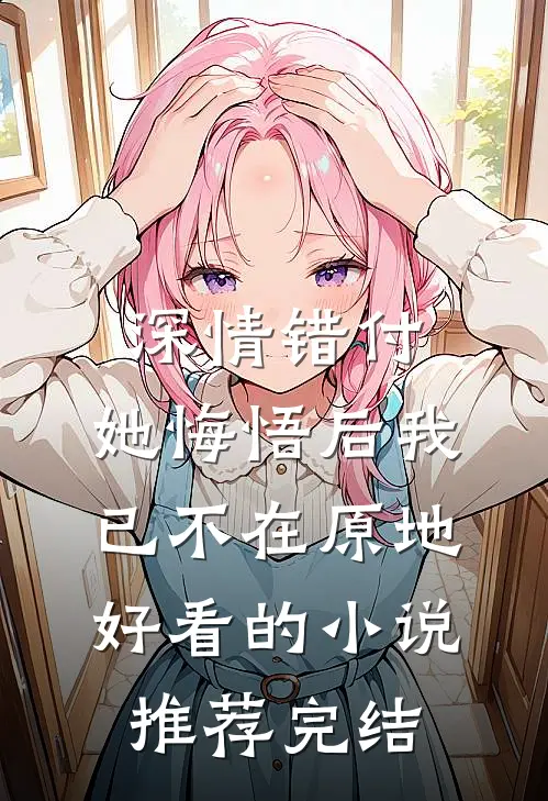 深情错付，她悔悟后我已不在原地好看的小说推荐完结