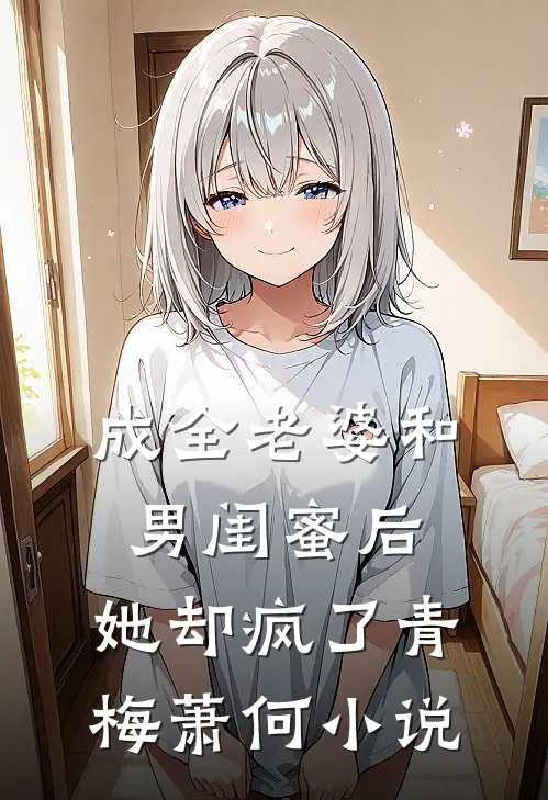 成全老婆和男闺蜜后，她却疯了青梅萧何小说